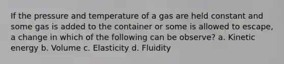 If the pressure and temperature of a gas are held constant and some gas is added to the container or some is allowed to escape, a change in which of the following can be observe? a. Kinetic energy b. Volume c. Elasticity d. Fluidity