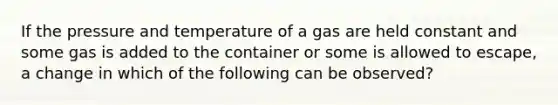 If the pressure and temperature of a gas are held constant and some gas is added to the container or some is allowed to escape, a change in which of the following can be observed?