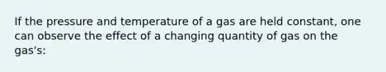 If the pressure and temperature of a gas are held constant, one can observe the effect of a changing quantity of gas on the gas's: