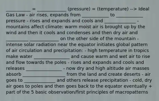 ___________ = _____________ (pressure) = (temperature) --> Ideal Gas Law - air rises, expands from ____________ to ____________ pressure - rises and expands and cools and ______________ - mountains affect climate: warm moist air is brought up by the wind and then it cools and condenses and then dry air and __________ _____________ on the other side of the mountain - intense solar radiation near the equator initiates global pattern of air circulation and precipitation: - high temperature in tropics make water ________________ and cause warm and wet air to rise and flow towards the poles - rises and expands and cools and releases ________________ - now dry and high altitude air masses absorb ___________________ from the land and create deserts - air goes to ______________ and others release precipitation - cold, dry air goes to poles and then goes back to the equator eventually + part of the 5 basic observation/first principles of macropatterns