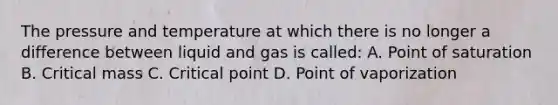 The pressure and temperature at which there is no longer a difference between liquid and gas is called: A. Point of saturation B. Critical mass C. Critical point D. Point of vaporization