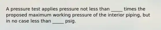 A pressure test applies pressure not less than _____ times the proposed maximum working pressure of the interior piping, but in no case less than _____ psig.