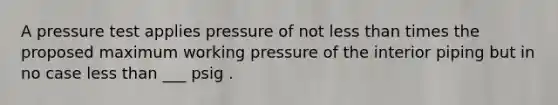 A pressure test applies pressure of not less than times the proposed maximum working pressure of the interior piping but in no case less than ___ psig .