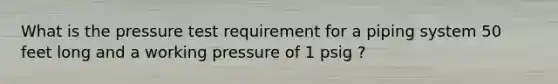 What is the pressure test requirement for a piping system 50 feet long and a working pressure of 1 psig ?