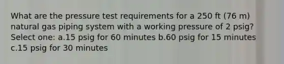 What are the pressure test requirements for a 250 ft (76 m) natural gas piping system with a working pressure of 2 psig? Select one: a.15 psig for 60 minutes b.60 psig for 15 minutes c.15 psig for 30 minutes