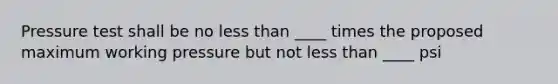 Pressure test shall be no less than ____ times the proposed maximum working pressure but not less than ____ psi