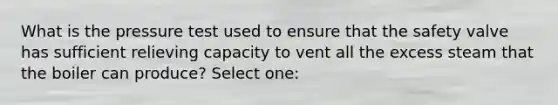 What is the pressure test used to ensure that the safety valve has sufficient relieving capacity to vent all the excess steam that the boiler can produce? Select one: