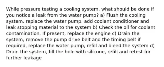 While pressure testing a cooling system, what should be done if you notice a leak from the water pump? a) Flush the cooling system, replace the water pump, add coolant conditioner and leak stopping material to the system b) Check the oil for coolant contamination. If present, replace the engine c) Drain the system, remove the pump drive belt and the timing belt if required, replace the water pump, refill and bleed the system d) Drain the system, fill the hole with silicone, refill and retest for further leakage