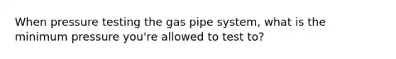 When pressure testing the gas pipe system, what is the minimum pressure you're allowed to test to?