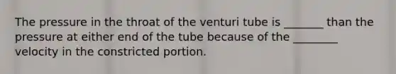 The pressure in the throat of the venturi tube is _______ than the pressure at either end of the tube because of the ________ velocity in the constricted portion.