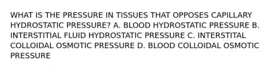 WHAT IS THE PRESSURE IN TISSUES THAT OPPOSES CAPILLARY HYDROSTATIC PRESSURE? A. BLOOD HYDROSTATIC PRESSURE B. INTERSTITIAL FLUID HYDROSTATIC PRESSURE C. INTERSTITAL COLLOIDAL OSMOTIC PRESSURE D. BLOOD COLLOIDAL OSMOTIC PRESSURE