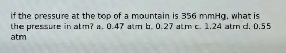 if the pressure at the top of a mountain is 356 mmHg, what is the pressure in atm? a. 0.47 atm b. 0.27 atm c. 1.24 atm d. 0.55 atm