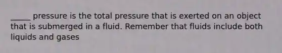 _____ pressure is the total pressure that is exerted on an object that is submerged in a fluid. Remember that fluids include both liquids and gases