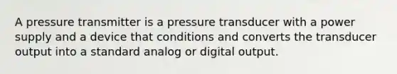 A pressure transmitter is a pressure transducer with a power supply and a device that conditions and converts the transducer output into a standard analog or digital output.