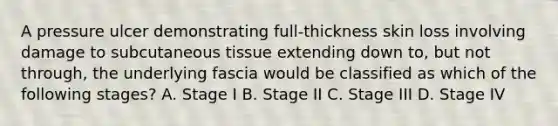 A pressure ulcer demonstrating full-thickness skin loss involving damage to subcutaneous tissue extending down to, but not through, the underlying fascia would be classified as which of the following stages? A. Stage I B. Stage II C. Stage III D. Stage IV