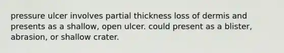 pressure ulcer involves partial thickness loss of dermis and presents as a shallow, open ulcer. could present as a blister, abrasion, or shallow crater.