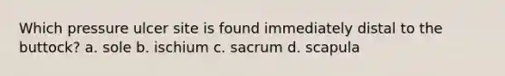 Which pressure ulcer site is found immediately distal to the buttock? a. sole b. ischium c. sacrum d. scapula