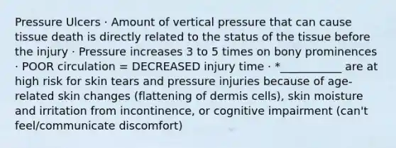 Pressure Ulcers · Amount of vertical pressure that can cause tissue death is directly related to the status of the tissue before the injury · Pressure increases 3 to 5 times on bony prominences · POOR circulation = DECREASED injury time · *___________ are at high risk for skin tears and pressure injuries because of age-related skin changes (flattening of dermis cells), skin moisture and irritation from incontinence, or cognitive impairment (can't feel/communicate discomfort)