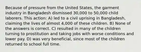 Because of pressure from the United States, the garment industry in Bangladesh dismissed 30,000 to 50,000 child laborers. This action: A) led to a civil uprising in Bangladesh, claiming the lives of almost 4,000 of these children. B) None of the answers is correct. C) resulted in many of the children turning to prostitution and taking jobs with worse conditions and lower pay. D) was very beneficial, since most of the children returned to school full time.