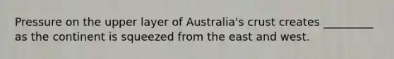 Pressure on the upper layer of Australia's crust creates _________ as the continent is squeezed from the east and west.