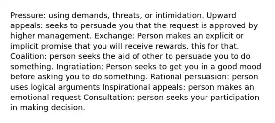 Pressure: using demands, threats, or intimidation. Upward appeals: seeks to persuade you that the request is approved by higher management. Exchange: Person makes an explicit or implicit promise that you will receive rewards, this for that. Coalition: person seeks the aid of other to persuade you to do something. Ingratiation: Person seeks to get you in a good mood before asking you to do something. Rational persuasion: person uses logical arguments Inspirational appeals: person makes an emotional request Consultation: person seeks your participation in making decision.