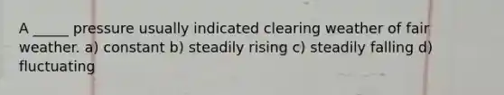 A _____ pressure usually indicated clearing weather of fair weather. a) constant b) steadily rising c) steadily falling d) fluctuating