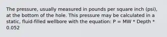 The pressure, usually measured in pounds per square inch (psi), at the bottom of the hole. This pressure may be calculated in a static, fluid-filled wellbore with the equation: P = MW * Depth * 0.052