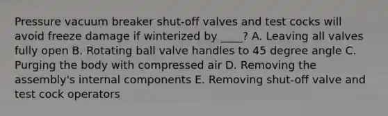 Pressure vacuum breaker shut-off valves and test cocks will avoid freeze damage if winterized by ____? A. Leaving all valves fully open B. Rotating ball valve handles to 45 degree angle C. Purging the body with compressed air D. Removing the assembly's internal components E. Removing shut-off valve and test cock operators