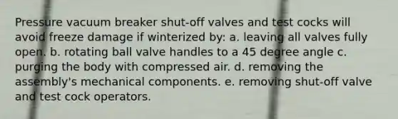 Pressure vacuum breaker shut-off valves and test cocks will avoid freeze damage if winterized by: a. leaving all valves fully open. b. rotating ball valve handles to a 45 degree angle c. purging the body with compressed air. d. removing the assembly's mechanical components. e. removing shut-off valve and test cock operators.