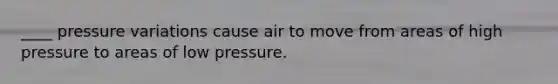 ____ pressure variations cause air to move from areas of high pressure to areas of low pressure.