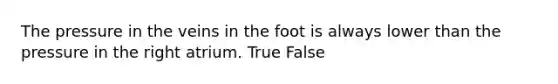 The pressure in the veins in the foot is always lower than the pressure in the right atrium. True False