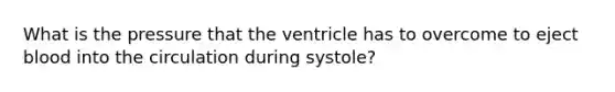 What is the pressure that the ventricle has to overcome to eject blood into the circulation during systole?