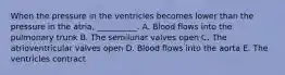 When the pressure in the ventricles becomes lower than the pressure in the atria, __________. A. Blood flows into the pulmonary trunk B. The semilunar valves open C. The atrioventricular valves open D. Blood flows into the aorta E. The ventricles contract