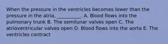 When the pressure in the ventricles becomes lower than the pressure in the atria, __________. A. Blood flows into the pulmonary trunk B. The semilunar valves open C. The atrioventricular valves open D. Blood flows into the aorta E. The ventricles contract