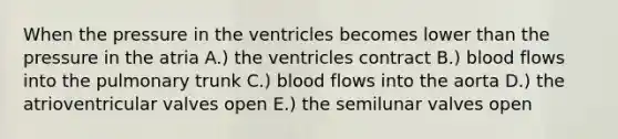 When the pressure in the ventricles becomes lower than the pressure in the atria A.) the ventricles contract B.) blood flows into the pulmonary trunk C.) blood flows into the aorta D.) the atrioventricular valves open E.) the semilunar valves open