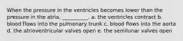 When the pressure in the ventricles becomes lower than the pressure in the atria, __________. a. the ventricles contract b. blood flows into the pulmonary trunk c. blood flows into the aorta d. the atrioventricular valves open e. the semilunar valves open