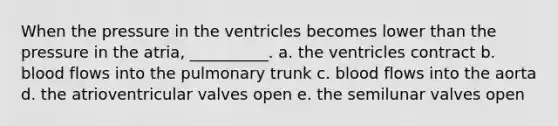 When the pressure in the ventricles becomes lower than the pressure in the atria, __________. a. the ventricles contract b. blood flows into the pulmonary trunk c. blood flows into the aorta d. the atrioventricular valves open e. the semilunar valves open