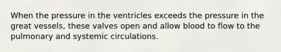 When the pressure in the ventricles exceeds the pressure in the great vessels, these valves open and allow blood to flow to the pulmonary and systemic circulations.
