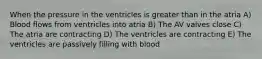 When the pressure in the ventricles is greater than in the atria A) Blood flows from ventricles into atria B) The AV valves close C) The atria are contracting D) The ventricles are contracting E) The ventricles are passively filling with blood