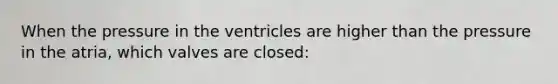 When the pressure in the ventricles are higher than the pressure in the atria, which valves are closed: