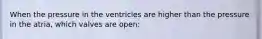 When the pressure in the ventricles are higher than the pressure in the atria, which valves are open: