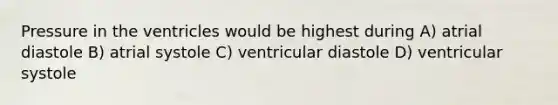 Pressure in the ventricles would be highest during A) atrial diastole B) atrial systole C) ventricular diastole D) ventricular systole