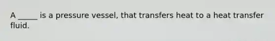 A _____ is a pressure vessel, that transfers heat to a heat transfer fluid.
