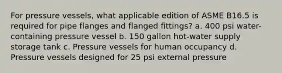 For pressure vessels, what applicable edition of ASME B16.5 is required for pipe flanges and flanged fittings? a. 400 psi water-containing pressure vessel b. 150 gallon hot-water supply storage tank c. Pressure vessels for human occupancy d. Pressure vessels designed for 25 psi external pressure