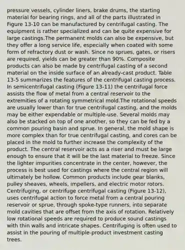 pressure vessels, cylinder liners, brake drums, the starting material for bearing rings, and all of the parts illustrated in Figure 13-10 can be manufactured by centrifugal casting. The equipment is rather specialized and can be quite expensive for large castings.The permanent molds can also be expensive, but they offer a long service life, especially when coated with some form of refractory dust or wash. Since no sprues, gates, or risers are required, yields can be greater than 90%. Composite products can also be made by centrifugal casting of a second material on the inside surface of an already-cast product. Table 13-5 summarizes the features of the centrifugal casting process. In semicentrifugal casting (Figure 13-11) the centrifugal force assists the flow of metal from a central reservoir to the extremities of a rotating symmetrical mold.The rotational speeds are usually lower than for true centrifugal casting, and the molds may be either expendable or multiple-use. Several molds may also be stacked on top of one another, so they can be fed by a common pouring basin and sprue. In general, the mold shape is more complex than for true centrifugal casting, and cores can be placed in the mold to further increase the complexity of the product. The central reservoir acts as a riser and must be large enough to ensure that it will be the last material to freeze. Since the lighter impurities concentrate in the center, however, the process is best used for castings where the central region will ultimately be hollow. Common products include gear blanks, pulley sheaves, wheels, impellers, and electric motor rotors. Centrifuging, or centrifuge centrifugal casting (Figure 13-12), uses centrifugal action to force metal from a central pouring reservoir or sprue, through spoke-type runners, into separate mold cavities that are offset from the axis of rotation. Relatively low rotational speeds are required to produce sound castings with thin walls and intricate shapes. Centrifuging is often used to assist in the pouring of multiple-product investment casting trees.