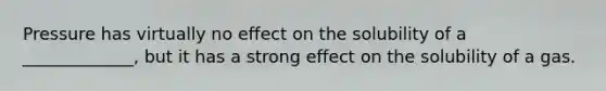 Pressure has virtually no effect on the solubility of a _____________, but it has a strong effect on the solubility of a gas.