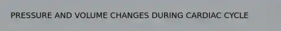 PRESSURE AND VOLUME CHANGES DURING CARDIAC CYCLE