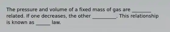 The pressure and volume of a fixed mass of gas are ________ related. If one decreases, the other __________. This relationship is known as ______ law.