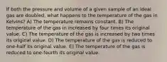 If both the pressure and volume of a given sample of an ideal gas are doubled, what happens to the temperature of the gas in Kelvins? A) The temperature remains constant. B) The temperature of the gas in increased by four times its original value. C) The temperature of the gas is increased by two times its original value. D) The temperature of the gas is reduced to one-half its original value. E) The temperature of the gas is reduced to one-fourth its original value.