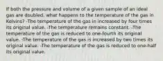 If both the pressure and volume of a given sample of an ideal gas are doubled, what happens to the temperature of the gas in Kelvins? -The temperature of the gas in increased by four times its original value. -The temperature remains constant. -The temperature of the gas is reduced to one-fourth its original value. -The temperature of the gas is increased by two times its original value. -The temperature of the gas is reduced to one-half its original value.